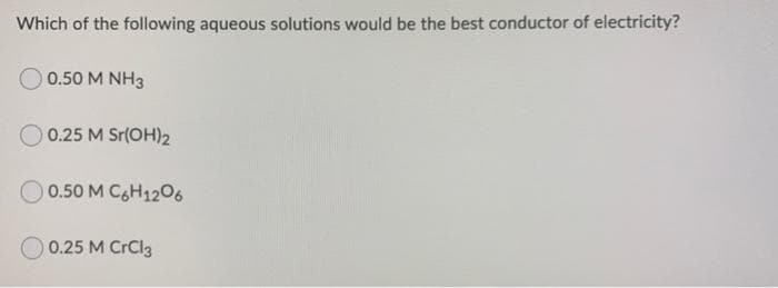 Which of the following aqueous solutions would be the best conductor of electricity?
0.50 M NH3
0.25 M Sr(OH)2
0.50 M C6H1206
0.25 M CrCl3
