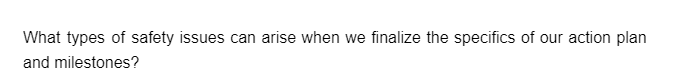 What types of safety issues can arise when we finalize the specifics of our action plan
and milestones?
