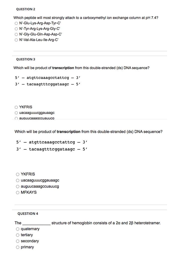 QUESTION 2
Which peptide will most strongly attach to a carboxymethyl ion exchange column at pH 7.4?
O N'-Glu-Lys-Arg-Asp-Tyr-C'
O N'-Tyr-Arg-Lys-Arg-Gly-C'
O N'-Gly-Glu-Gln-Asp-Asp-C'
O N'-Val-Ala-Leu-lle-Arg-C'
QUESTION 3
Which will be product of transcription from this double-stranded (ds) DNA sequence?
5' - atgttcaaagcctattcg - 3'
3' - tacaagtttcggataagc - 5'
O YKFRIS
O uacaaguuucggauaagc
O auauucaaaaccuauuca
Which will be product of transcription from this double-stranded (ds) DNA sequence?
5' -
atgttcaaagcctattcg – 3'
3' - tacaagtttcggataagc – 5'
O YKFRIS
O uacaaguuucggauaagc
O auguucaaagccuauucg
Ο MFKAYS
QUESTION 4
The
structure of hemoglobin consists of a 2a and 2B heterotetramer.
O quaternary
O tertiary
O secondary
O primary
