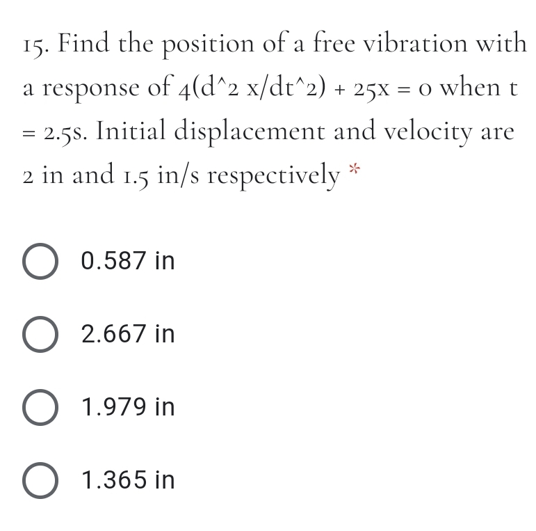 15.
Find the position of a free vibration with
a response of 4(d^2 x/dt^2) + 25x = o when
= 2.5s. Initial displacement and velocity are
2 in and 1.5 in/s respectively
%3D
O 0.587 in
O 2.667 in
O 1.979 in
O 1.365 in
