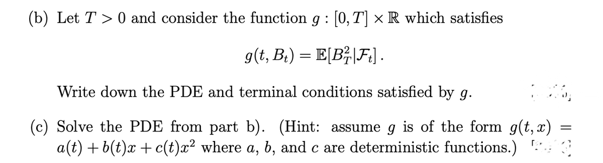 (b) Let T > 0 and consider the function g : [0, T] × R which satisfies
g(t, Bt) = E[B²|Ft] .
Write down the PDE and terminal conditions satisfied by g.
(c) Solve the PDE from part b). (Hint: assume g is of the form g(t, x)
a(t) + b(t)x+ c(t)x² where a, b, and c are deterministic functions.)