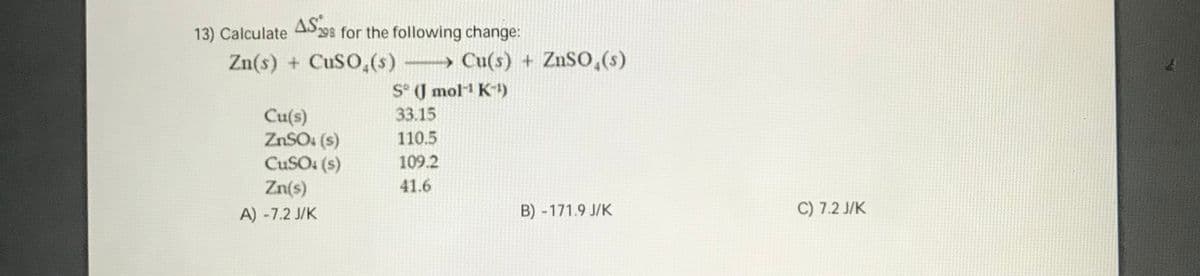 13) Calculate AS98 for the following change:
Zn(s) + CuSO,(s) Cu(s) + ZnSO,(s)
S° J mol1 K)
33.15
Cu(s)
ZNSO: (s)
CUSO: (s)
110.5
109.2
Zn(s)
41.6
A) -7.2 J/K
B) -171.9 J/K
C) 7.2 J/K
