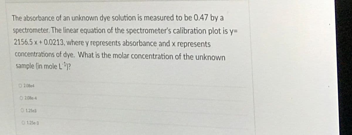 The absorbance of an unknown dye solution is measured to be 0.47 by a
spectrometer. The linear equation of the spectrometer's calibration plot is y=
2156.5 x +0.0213, where y represents absorbance and x represents
concentrations of dye. What is the molar concentration of the unknown
sample (in mole L)?
O2.08e4
O 2.08e-4
0 125e3
0 125e-3
