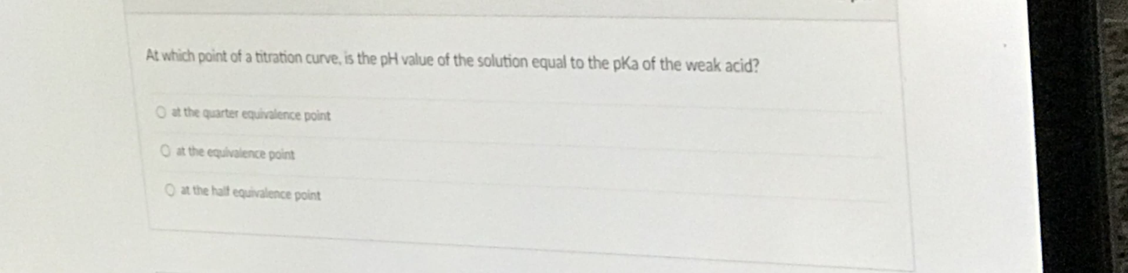 At which point of a titration curve, is the pH value of the solution equal to the pKa of the weak acid?
O at the quarter equivalence point
O at the equivalence point
O at the half equivalence point
