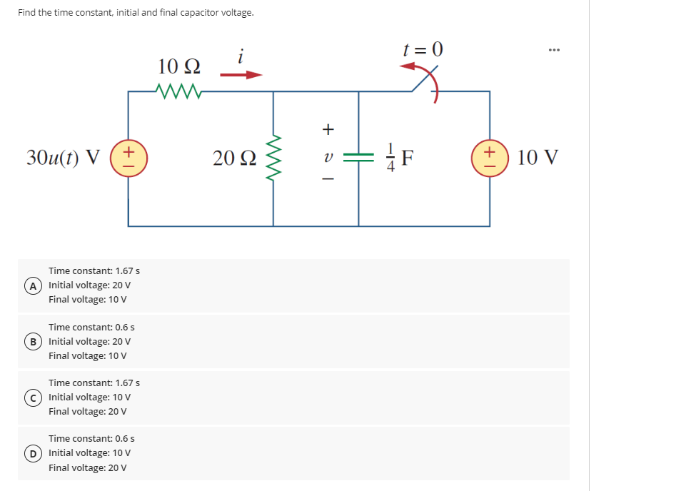 Find the time constant, initial and final capacitor voltage.
30u(t) V
+
Time constant: 1.67 s
(A) Initial voltage: 20 V
Final voltage: 10 V
Time constant: 0.6 s
(B) Initial voltage: 20 V
Final voltage: 10 V
Time constant: 1.67 s
Initial voltage: 10 V
Final voltage: 20 V
Time constant: 0.6 s
(D) Initial voltage: 10 V
Final voltage: 20 V
10 Q2
ww
20 92
ww
+31
HH
−14
t=0
F
...
10 V