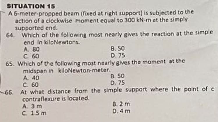 SITUATION 15
A 6-meter-propped beam (fixed at right support) is subjected to the
action of a clockwise moment equal to 300 kN-m at the simply
supported end.
64. Which of the following most nearly gives the reaction at the simple
end in kiloNewtons.
A. 80
C. 60
B. 50
D. 75
65. Which of the following most nearly gives the moment at the
midspan in kiloNewton-meter.
A. 40
B. 50
C. 60
D. 75
66. At what distance from the simple support where the point of c
contraflexure is located.
A. 3 m
C 1.5 m
8.2 m
D. 4 m