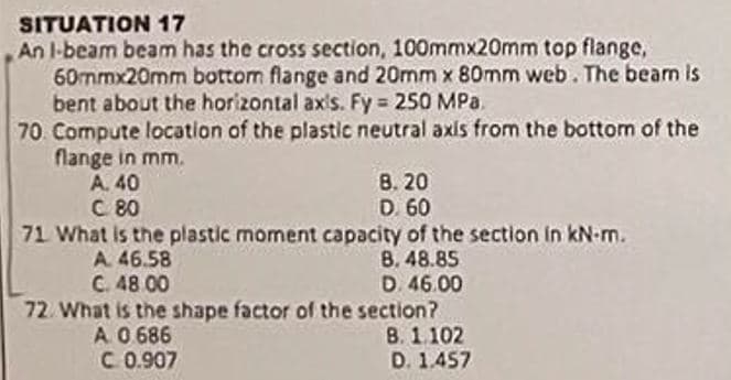 SITUATION 17
An I-beam beam has the cross section, 100mmx20mm top flange,
60mmx20mm bottom flange and 20mm x 80mm web. The beam is
bent about the horizontal axis. Fy = 250 MPa.
70 Compute location of the plastic neutral axis from the bottom of the
flange in mm.
A. 40
8. 20
C 80
D. 60
71 What is the plastic moment capacity of the section in kN-m.
A. 46.58
C. 48.00
B. 48.85
D. 46.00
72. What is the shape factor of the section?
A. 0.686
B. 1.102
C 0.907
D. 1.457