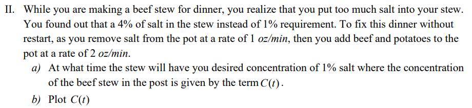 II. While you are making a beef stew for dinner, you realize that you put too much salt into your stew.
You found out that a 4% of salt in the stew instead of 1% requirement. To fix this dinner without
restart, as you remove salt from the pot at a rate of 1 oz/min, then you add beef and potatoes to the
pot at a rate of 2 oz/min.
a) At what time the stew will have you desired concentration of 1% salt where the concentration
of the beef stew in the post is given by the term C(t).
b) Plot C(t)
