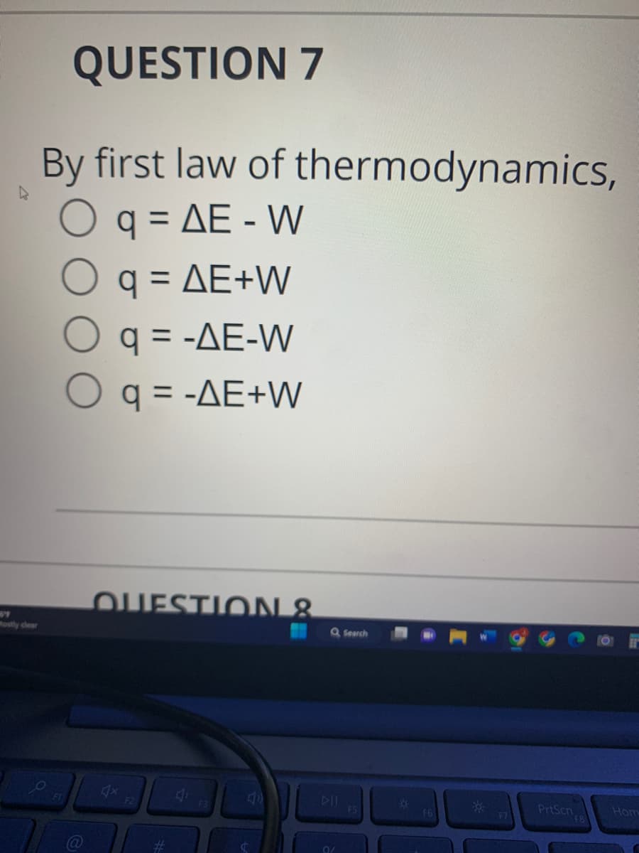 QUESTION 7
4
By first law of thermodynamics,
O q = AE - W
q = AE+W
O q = -AE-W
O q = -AE+W
QUESTION &
F2
#
F3
Q Search
0/
F5
Ö
F6
**
F7
PrtScn
Hom