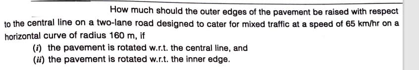 How much should the outer edges of the pavement be raised with respect
to the central line on a two-lane road designed to cater for mixed traffic at a speed of 65 km/hr on a
horizontal curve of radius 160 m, if
(i) the pavement is rotated w.r.t. the central line, and
(ii) the pavement is rotated w.r.t. the inner edge.
