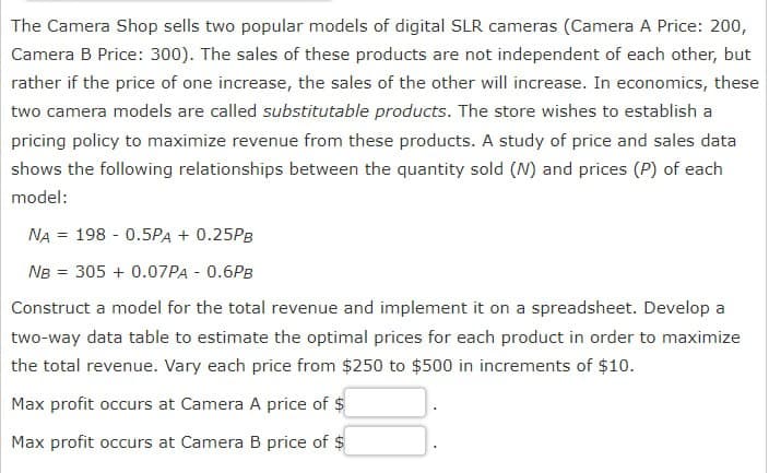 The Camera Shop sells two popular models of digital SLR cameras (Camera A Price: 200,
Camera B Price: 300). The sales of these products are not independent of each other, but
rather if the price of one increase, the sales of the other will increase. In economics, these
two camera models are called substitutable products. The store wishes to establish a
pricing policy to maximize revenue from these products. A study of price and sales data
shows the following relationships between the quantity sold (N) and prices (P) of each
model:
NA = 198 -0.5PA + 0.25PB
NB = 305 + 0.07PA - 0.6PB
Construct a model for the total revenue and implement it on a spreadsheet. Develop a
two-way data table to estimate the optimal prices for each product in order to maximize
the total revenue. Vary each price from $250 to $500 in increments of $10.
Max profit occurs at Camera A price of $
Max profit occurs at Camera B price of $