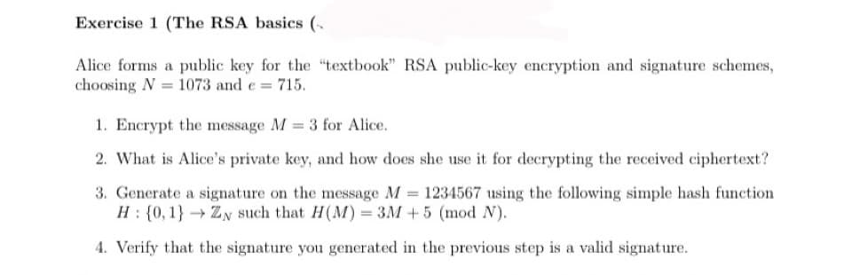 Exercise 1 (The RSA basics (
Alice forms a public key for the "textbook" RSA public-key encryption and signature schemes,
choosing N = 1073 and e = 715.
1. Encrypt the message M = 3 for Alice.
2. What is Alice's private key, and how does she use it for decrypting the received ciphertext?
3. Generate a signature on the message M = 1234567 using the following simple hash function
H: {0, 1} ZN such that H(M)= 3M + 5 (mod N).
4. Verify that the signature you generated in the previous step is a valid signature.