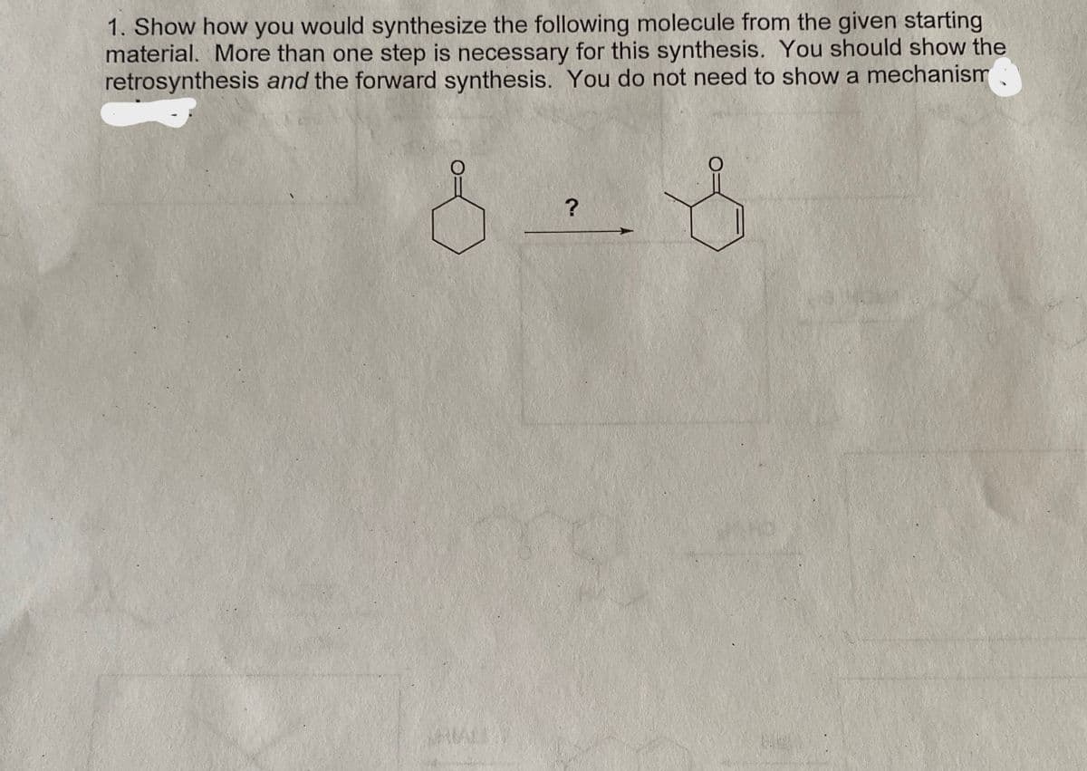 1. Show how you would synthesize the following molecule from the given starting
material. More than one step is necessary for this synthesis. You should show the
retrosynthesis and the forward synthesis. You do not need to show a mechanism
?