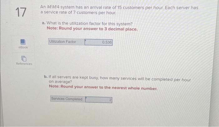 17
eBook
References
An M/M/4 system has an arrival rate of 15 customers per hour. Each server has
a service rate of 7 customers per hour.
a. What is the utilization factor for this system?
Note: Round your answer to 3 decimal place.
Utilization Factor
0.536
b. If all servers are kept busy, how many services will be completed per hour
on average?
Note: Round your answer to the nearest whole number.
Services Completed