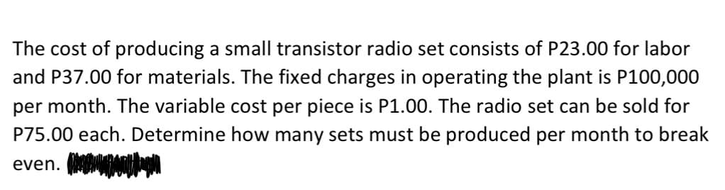 The cost of producing a small transistor radio set consists of P23.00 for labor
and P37.00 for materials. The fixed charges in operating the plant is P100,000
per month. The variable cost per piece is P1.00. The radio set can be sold for
P75.00 each. Determine how many sets must be produced per month to break
even. (
