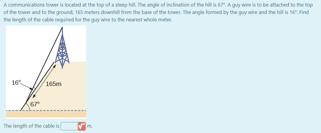 A communications tower is located at the top of a steep hill. The angle of inclination of the hill is 67°. A guy wire is to be attached to the top
of the tower and to the ground, 165 meters downhill from the base of the tower. The angle formed by the guy wire and the hill is 16°. Find
the length of the cable required for the guy wire to the nearest whole meter.
16°
165m
67°
The length of the cable is
m.
