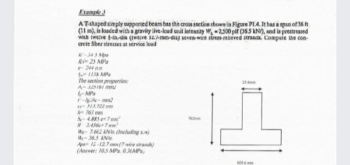 Example 3
AT-shaped simply supported beam has the crass Section shown in Figure PL.4, It has a span of 36 t
(11 m), is loaded with a gravity live-load unit intensily W, - 2,500 plt (365 kN), and is prestressed
with twelve 1-in,-dia (Iweive 12.7-mm-dia) seven-wire stress-relieved strands. Compute the con-
crete fiber stresses at service load
le- 34 3 Mpa
lei- 25 MPa
e- 244 nn
1138 MPa
The section properties:
25.4mm
-MPa
r-ly Ac- mm2
CA JI3.722 NT.
763 mm
S- 4.885 ot 7 mn
S 3.456e+7 rvr.
Wp- 7.662 kN. (Including s.w)
Hy- 36.5 kN/m
Aps= 12 12.7 mwn (7 wire strands)
(Answer: 10.5 MPa. 0.36MPa,
762mm
609 6 mm
