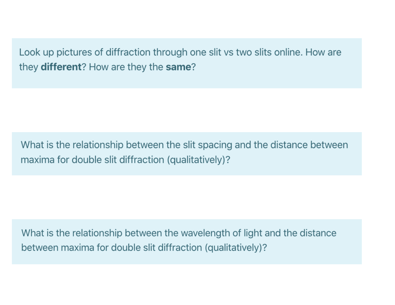 Look up pictures of diffraction through one slit vs two slits online. How are
they different? How are they the same?
What is the relationship betwe
the slit spacing and the distance between
maxima for double slit diffraction (qualitatively)?
What is the relationship between the wavelength of light and the distance
between maxima for double slit diffraction (qualitatively)?

