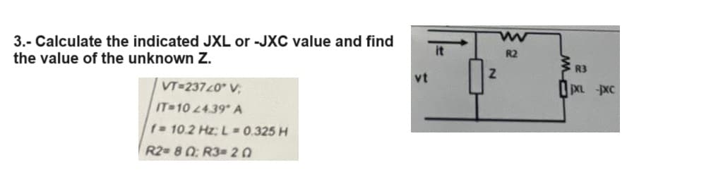 3.- Calculate the indicated JXL or -JXC value and find
the value of the unknown Z.
VT=23720° V
IT-10 24.39* A
f= 10.2 Hz; L = 0.325 H
R2= 80: R3=20
vt
Z
w
R2
WR3
0XL -XC