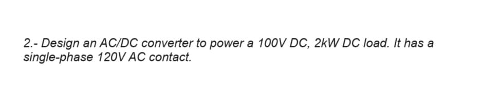 2.- Design an AC/DC converter to power a 100V DC, 2kW DC load. It has a
single-phase 120V AC contact.