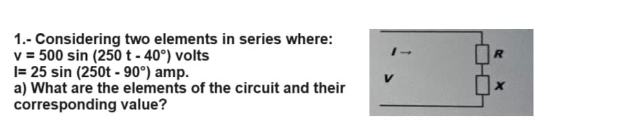 1.- Considering two elements in series where:
v = 500 sin (250 t -40°) volts
I= 25 sin (250t - 90°) amp.
a) What are the elements of the circuit and their
corresponding value?
1→
R
V