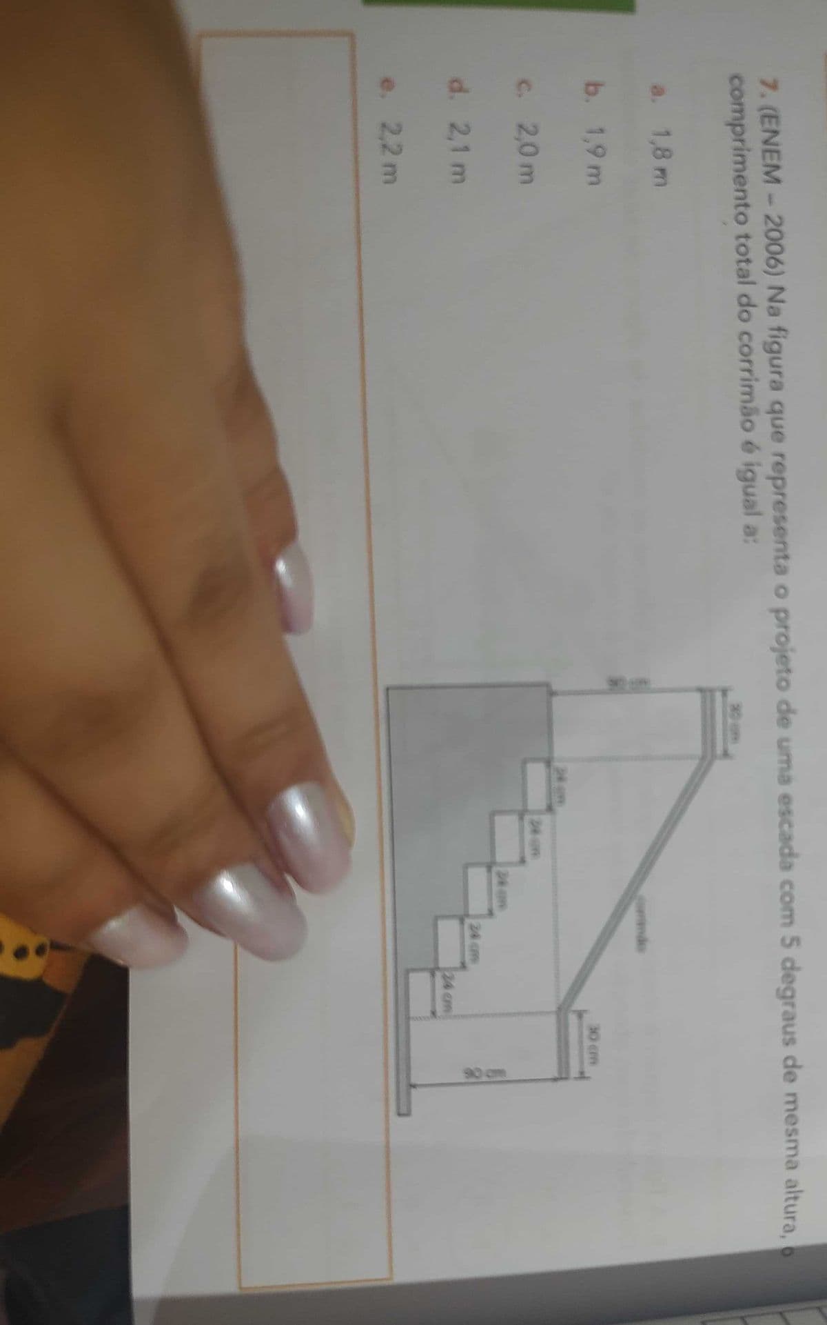 7. (ENEM - 2006) Na figura que representa o projeto de uma escada com 5 degraus de mesma altura,
comprimento total do corrimão é igual a:
a. 1,8 m
b. 1,9 m
c. 2,0 m
d. 2,1 m
e. 2,2 m
24 m
24 am
windo
24 cm
30 cm
90 cm