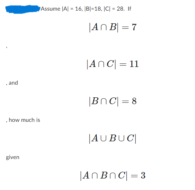 and
Assume |A| = 16, |B|=18, |C| = 28. If
, how much is
given
|AnB| = 7
|AnC| = 11
|BC| = 8
AUBUC
|An BnC| = 3