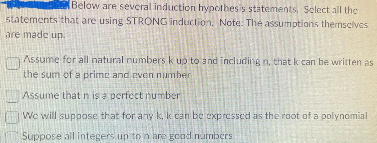 Below are several induction hypothesis statements. Select all the
statements that are using STRONG induction. Note: The assumptions themselves
are made up.
Assume for all natural numbers k up to and including n, that k can be written as
the sum of a prime and even number
Assume that n is a perfect number
We will suppose that for any k, k can be expressed as the root of a polynomial
Suppose all integers up to n are good numbers