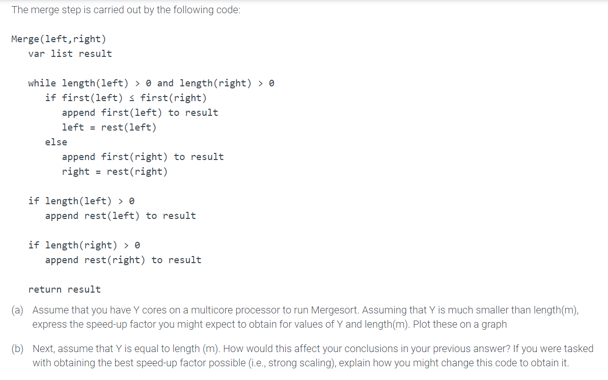 The merge step is carried out by the following code:
Merge (left, right)
var list result
while length (left) > 0 and length(right) > 0
if first(left) ≤ first(right)
append first(left) to result
rest(left)
left
else
append first (right) to result
right rest (right)
if length (left) > 0
append rest(left) to result
if length (right) > >
append rest (right) to result
return result
(a) Assume that you have Y cores on a multicore processor to run Mergesort. Assuming that Y is much smaller than length(m),
express the speed-up factor you might expect to obtain for values of Y and length(m). Plot these on a graph
(b) Next, assume that Y is equal to length (m). How would this affect your conclusions in your previous answer? If you were tasked
with obtaining the best speed-up factor possible (i.e., strong scaling), explain how you might change this code to obtain it.