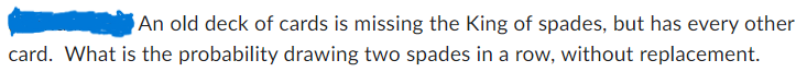 An old deck of cards is missing the King of spades, but has every other
card. What is the probability drawing two spades in a row, without replacement.