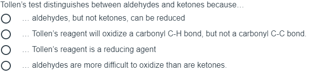 Tollen's test distinguishes between aldehydes and ketones because...
O ... aldehydes, but not ketones, can be reduced
O ... Tollen's reagent will oxidize a carbonyl C-H bond, but not a carbonyl C-C bond.
O ... Tollen's reagent is a reducing agent
O .. aldehydes are more difficult to oxidize than are ketones.
