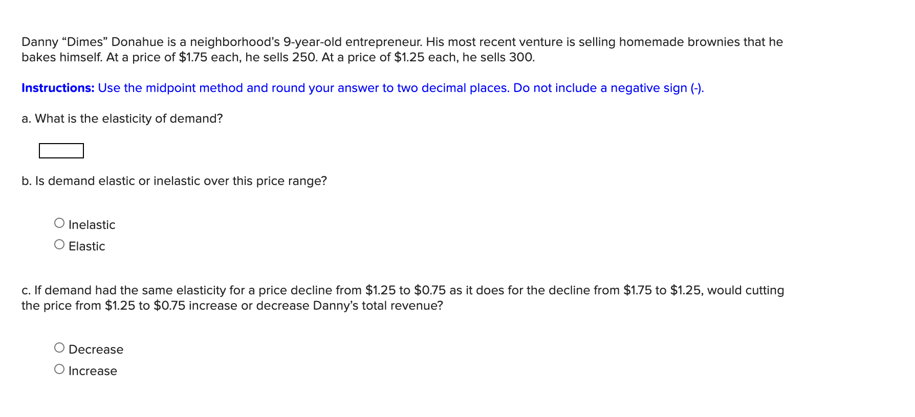 Danny “Dimes" Donahue is a neighborhood's 9-year-old entrepreneur. His most recent venture is selling homemade brownies that he
bakes himself. At a price of $1.75 each, he sells 250. At a price of $1.25 each, he sells 300.
Instructions: Use the midpoint method and round your answer to two decimal places. Do not include a negative sign (-).
a. What is the elasticity of demand?
b. Is demand elastic or inelastic over this price range?
O Inelastic
O Elastic
c. If demand had the same elasticity for a price decline from $1.25 to $0.75 as it does for the decline from $1.75 to $1.25, would cutting
the price from $1.25 to $0.75 increase or decrease Danny's total revenue?
Decrease
O Increase
