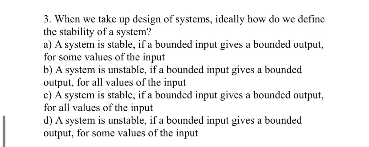 3. When we take up design of systems, ideally how do we define
the stability of a system?
a) A system is stable, if a bounded input gives a bounded output,
for some values of the input
b) A system is unstable, if a bounded input gives a bounded
output, for all values of the input
c) A system is stable, if a bounded input gives a bounded output,
for all values of the input
d) A system is unstable, if a bounded input gives a bounded
output, for some values of the input
