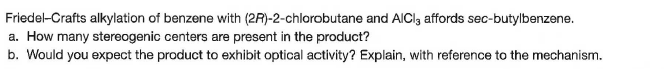 Friedel-Crafts alkylation of benzene with (2R)-2-chlorobutane and AICI, affords sec-butylbenzene.
a. How many stereogenic centers are present in the product?
b. Would you expect the product to exhibit optical activity? Explain, with reference to the mechanism.
