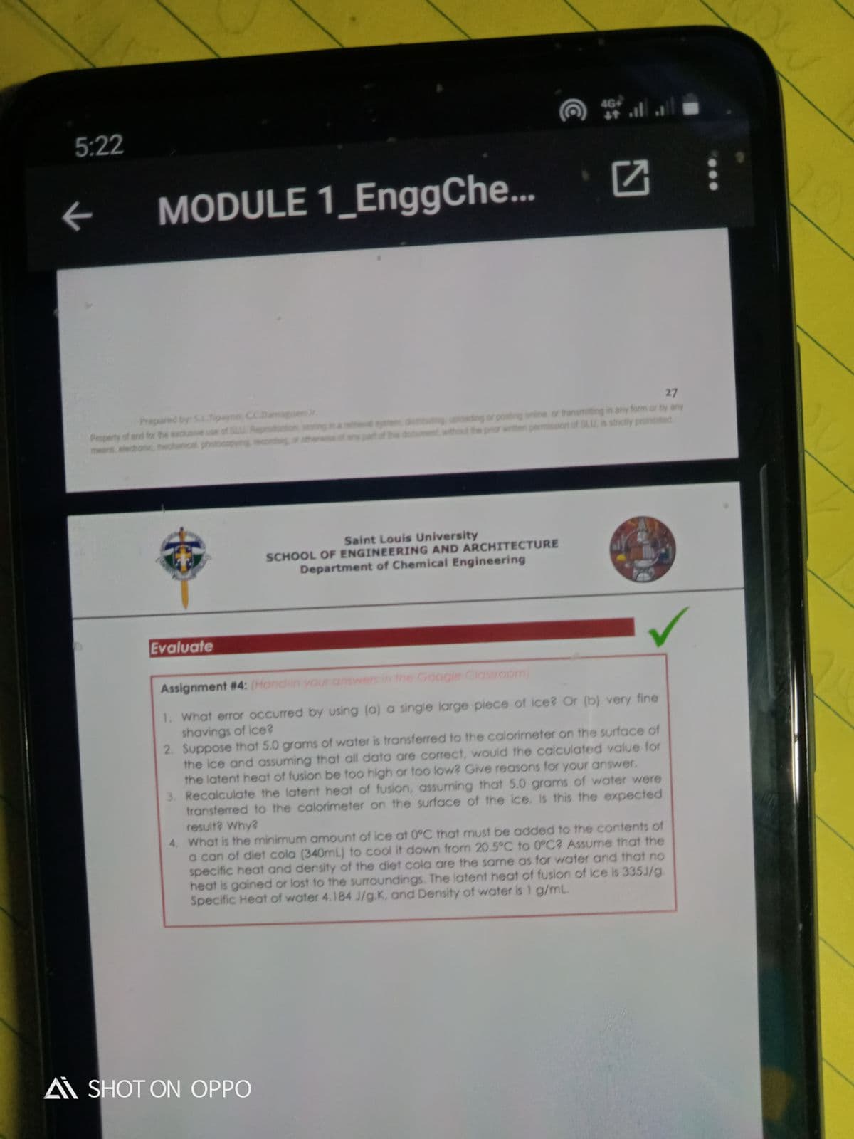 4G+
5:22
个
MODULE 1_EnggChe...
27
Property of and fo the exclu
meand, electronc, mechanical photooopyng recondeg sthenwes
Prepared by: S.LTipayno, CC.Damaguen Jr
Reproduction song
d system, dsbuting, uploading or posting online. or transmitting in any form or by any
ten permission of SLU, is strictly pronibited
part
dooument without
Saint Louis University
SCHOOL OF ENGINEERING AND ARCHITECTURE
Department of Chemical Engineering
Evaluate
Assignment #4: (Hond-in your answers in the Google Classroom)
1. What error occurred by using (a) a single large piece of ice? Or (b) very fine
shavings of ice?
2. Suppose that 5.0 grams of water is transferred to the calorimeter on the surface of
the ice and assuming that all data are correct, would the calculated value for
the latent heat of fusion be too high or too low? Give reasons for your answer.
3. Recalculate the latent heat of fusion, assuming that 5.0 grams of water were
transferred to the calorimeter on the surface of the ice. Is this the expected
resuit? Why?
4. What is the minimum amount of ice at 0°C that must be added to the contents of
a can of diet cola (340mL) to cool it down from 20.5°C to 0°C? Assume that the
specific heat and density of the diet cola are the same as for water and that no
heat is gained or lost to the surroundings. The latent heat of fusion of ice is 335J/g.
Specific Heat of water 4.184 J/g.K, and Density of water is I g/mL.
A SHOT ON OPPO
