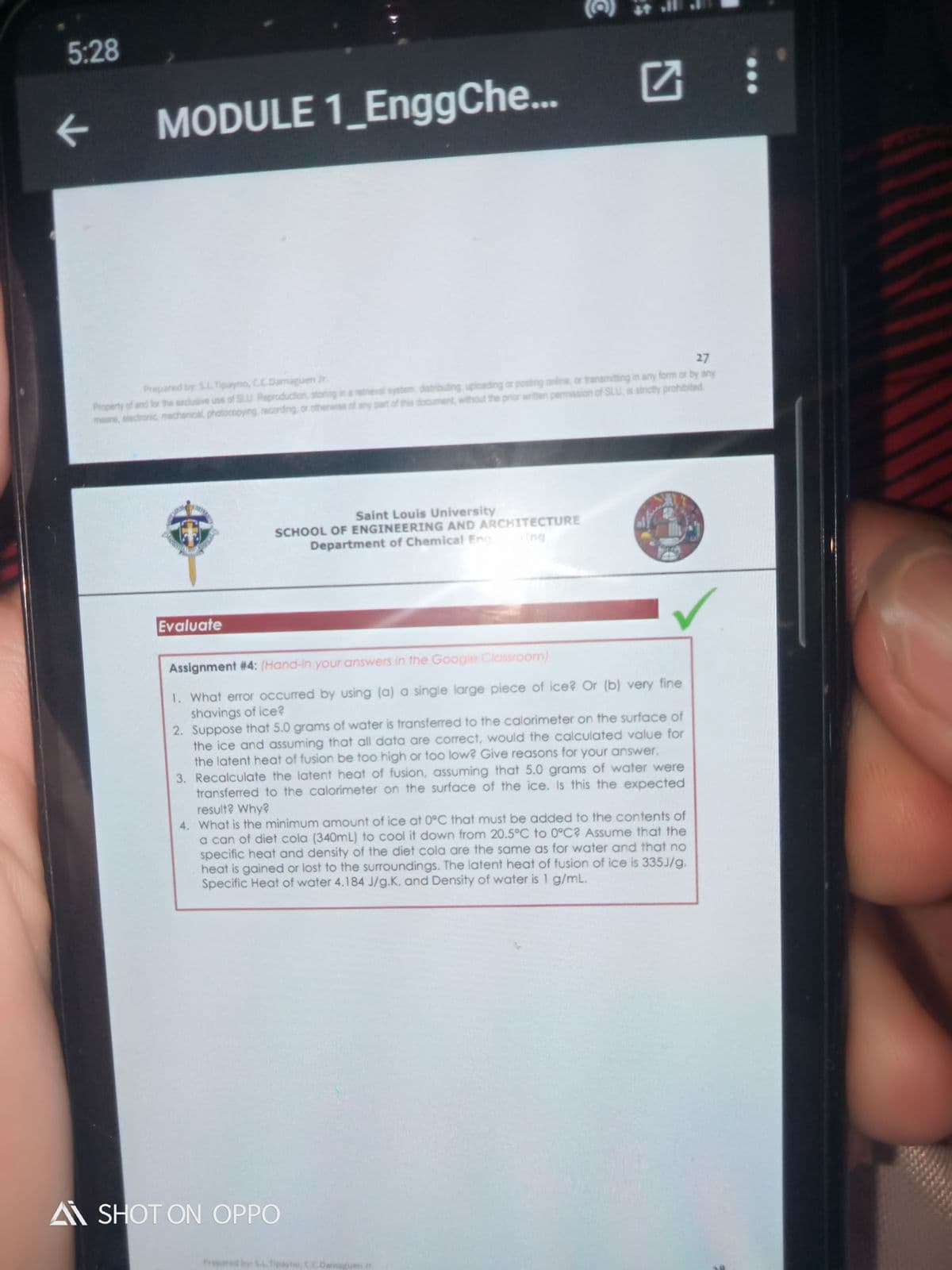 5:28
MODULE 1_EnggChe..
27
Prepared by: S.LTipayno, C.C.Damaguen Jr.
Property of and for the exclusive use of SLU Reproduction, storing
means, electronic, mechanical, photocopying, recording, or otherwise of any part of this document, without the prior writlen permission of SLU, is strictly prohibited
retneval system, distributing, uploading or posting online, or transmitting in any form or by any
Saint Louis University
SCHOOL OF ENGINEERING AND ARCHITECTURE
Department of Chemical Eng
Ing
Evaluate
Assignment #4: (Hand-in your answers in the Google Classroom)
1. What error occurred by using (a) a single large piece of ice? Or (b) very fine
shavings of ice?
2. Suppose that 5.0 grams of water is transferred to the calorimeter on the surface of
the ice and assuming that all data are correct, would the calculated value for
the latent heat of fusion be too high or too low? Give reasons for your answer.
3. Recalculate the latent heat of fusion, assuming that 5.0 grams of water were
transferred to the calorimeter on the surface of the ice. Is this the expected
result? Why?
4. What is the minimum amount of ice at 0°C that must be added to the contents of
a can of diet cola (340mL) to cool it down from 20.5°C to 0°C? Assume that the
specific heat and density of the diet cola are the same as for water and that no
heat is gained or lost to the surroundings. The latent heat of fusion of ice is 335J/g.
Specific Heat of water 4.184 J/g.K, and Density of water is 1 g/mL.
A SHOT ON OPPO
Prepared by SAL Tipayno, C.C.Dam
