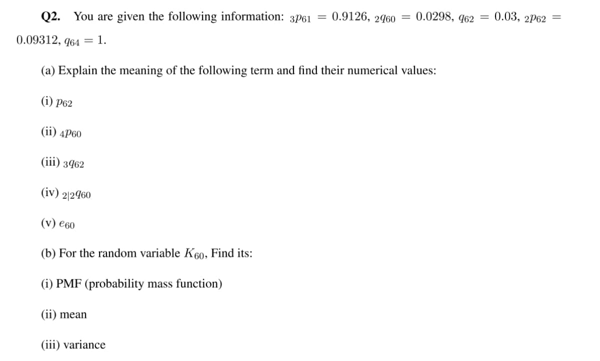 Q2. You are given the following information: 3P61 =
0.09312, 964 = 1.
0.9126, 2960
0.0298, 962 = 0.03, 2P62 =
(a) Explain the meaning of the following term and find their numerical values:
(i) P62
(ii) 4P60
(iii) 3962
(iv) 2/2960
(v) €60
(b) For the random variable K60, Find its:
(i) PMF (probability mass function)
(ii) mean
(iii) variance