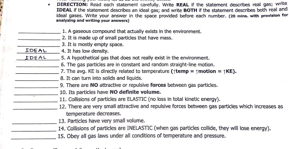 DIRECTION: Read each statement carefully. Write REAL if the statement describes real gas; write
IDEAL if the statement describes an ideal gas; and write BOTH if the statement describes both real and
ideal gases. Write your answer in the space provided before each number. (20 mins. with provision for
analyzing and writing your answers)
1. A gaseous compound that actually exists in the environment.
2. It is made up of small particles that have mass.
3. It is mostly empty space.
4. It has low density.
5. A hypothetical gas that does not really exist in the environment.
6. The gas particles are in constant and random straight-line motion.
7. The avg. KE is directly related to temperature (†temp = ↑motion = ¡KE).
8. It can turn into solids and liquids.
9. There are NO attractive or repulsive forces between gas particles.
10. Its particles have NO definite volume.
11. Collisions of particles are ELASTIC (no loss in total kinetic energy).
12. There are very small attractive and repulsive forces between gas particles which increases as
temperature decreases.
13. Particles have very small volume.
14. Collisions of particles are INELASTIC (when gas particles collide, they will lose energy).
15. Obey all gas laws under all conditions of temperature and pressure.
IDEAL
IDEAL
