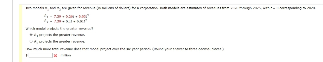 Two models R₁ and R₂ are given for revenue (in millions of dollars) for a corporation. Both models are estimates of revenues from 2020 through 2025, with t = 0 corresponding to 2020.
R₁7.29 + 0.26t+ 0.03t²
R₂ 7.29 + 0.1t+ 0.01t2
Which model projects the greater revenue?
ⒸR, projects the greater revenue.
O R₂ projects the greater revenue.
How much more total revenue does that model project over the six-year period? (Round your answer to three decimal places.)
$
x million