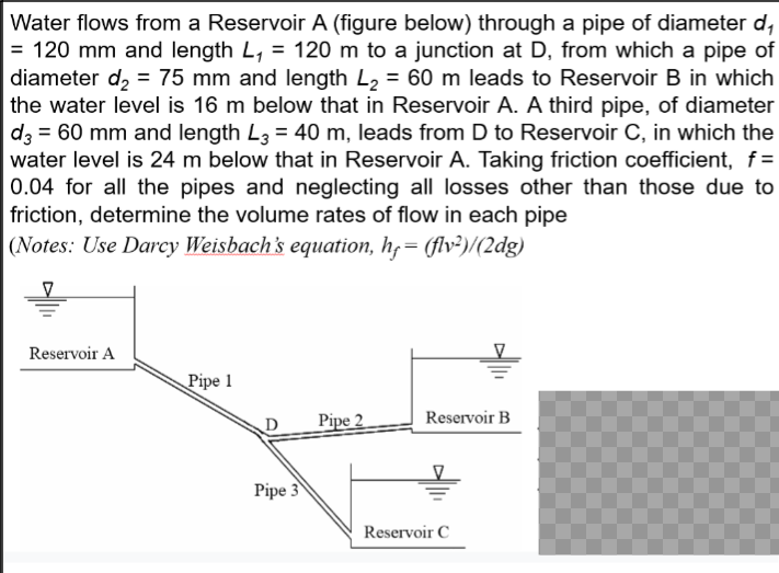 Water flows from a Reservoir A (figure below) through a pipe of diameter d₁
= 120 mm and length L₁ = 120 m to a junction at D, from which a pipe of
diameter d₂ = 75 mm and length L₂ = 60 m leads to Reservoir B in which
the water level is 16 m below that in Reservoir A. A third pipe, of diameter
d3 = 60 mm and length L3 = 40 m, leads from D to Reservoir C, in which the
water level is 24 m below that in Reservoir A. Taking friction coefficient, f=
0.04 for all the pipes and neglecting all losses other than those due to
friction, determine the volume rates of flow in each pipe
(Notes: Use Darcy Weisbach's equation, h = (flv²)/(2dg)
Reservoir A
Pipe 1
D
Pipe 3
Pipe 2
Reservoir B
Reservoir C