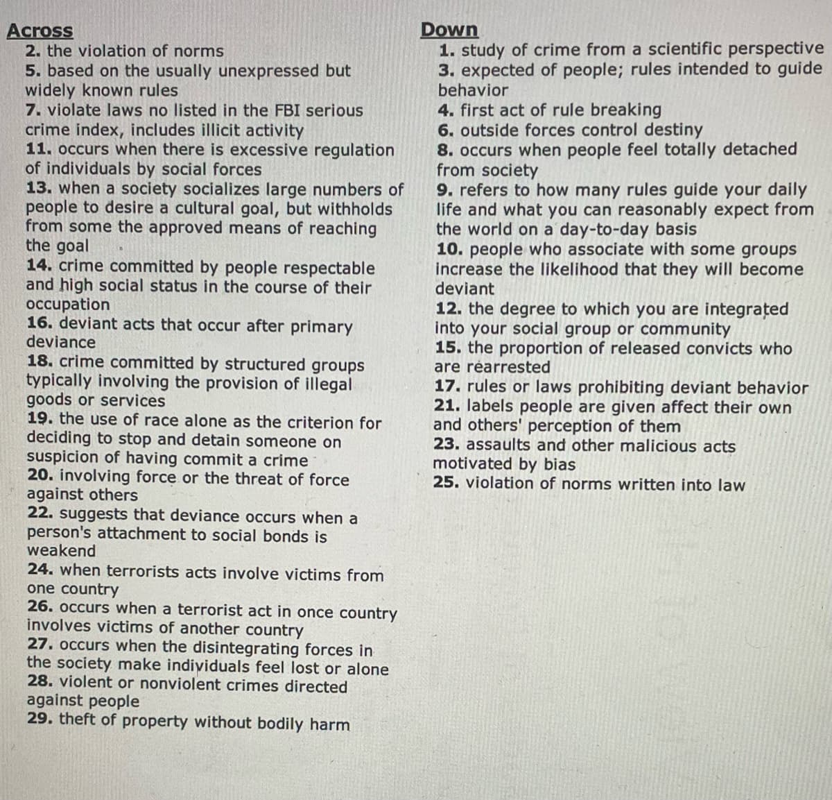 Across
2. the violation of norms
5. based on the usually unexpressed but
widely known rules
7. violate laws no listed in the FBI serious
crime index, includes illicit activity
11. occurs when there is excessive regulation
of individuals by social forces
13. when a society socializes large numbers of
people to desire a cultural goal, but withholds
from some the approved means of reaching
the goal
14. crime committed by people respectable
and high social status in the course of their
occupation
16. deviant acts that occur after primary
deviance
18. crime committed by structured groups
typically involving the provision of illegal
goods or services
19. the use of race alone as the criterion for
deciding to stop and detain someone on
suspicion of having commit a crime
20. involving force or the threat of force
against others
22. suggests that deviance occurs when a
person's attachment to social bonds is
weakend
24. when terrorists acts involve victims from
one country
26. occurs when a terrorist act in once country
involves victims of another country
27. occurs when the disintegrating forces in
the society make individuals feel lost or alone
28. violent or nonviolent crimes directed
against people
29. theft of property without bodily harm
Down
1. study of crime from a scientific perspective
3. expected of people; rules intended to guide
behavior
4. first act of rule breaking
6. outside forces control destiny
8. occurs when people feel totally detached
from society
9. refers to how many rules guide your daily
life and what you can reasonably expect from
the world on a day-to-day basis
10. people who associate with some groups
increase the likelihood that they will become
deviant
12. the degree to which you are integrated
into your social group or community
15. the proportion of released convicts who
are rearrested
17. rules or laws prohibiting deviant behavior
21. labels people are given affect their own
and others' perception of them
23. assaults and other malicious acts
motivated by bias
25. violation of norms written into law