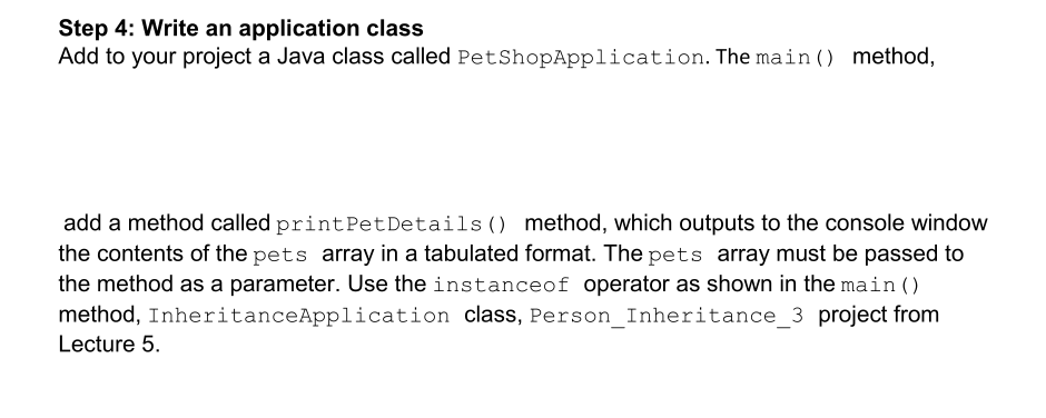 Step 4: Write an application class
Add to your project a Java class called PetShopApplication. The main () method,
add a method called print Pet Details () method, which outputs to the console window
the contents of the pets array in a tabulated format. The pets array must be passed to
the method as a parameter. Use the instance of operator as shown in the main ()
method, Inheritance Application class, Person_Inheritance_3 project from
Lecture 5.