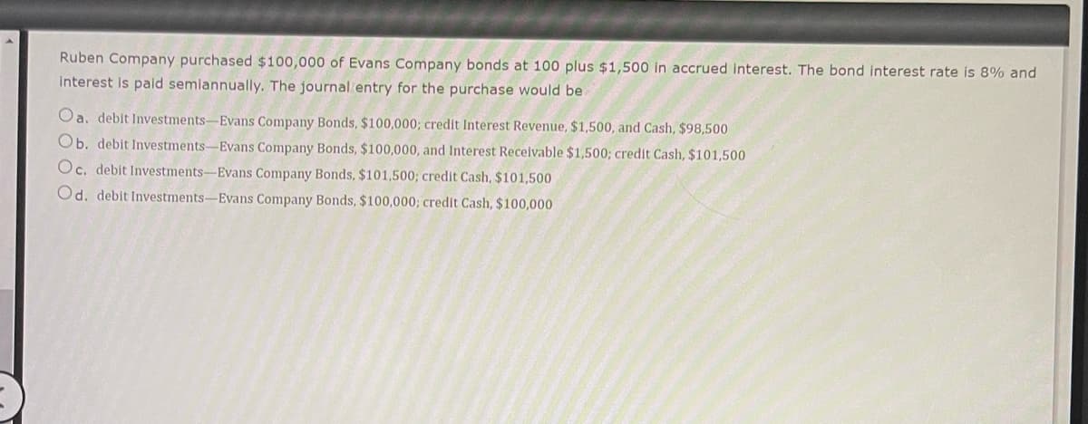 Ruben Company purchased $100,000 of Evans Company bonds at 100 plus $1,500 in accrued interest. The bond interest rate is 8% and
interest is paid semiannually. The journal entry for the purchase would be.
Oa. debit Investments-Evans Company Bonds, $100,000; credit Interest Revenue, $1,500, and Cash, $98,500
Ob. debit Investments-Evans Company Bonds, $100,000, and Interest Receivable $1,500; credit Cash, $101,500
Oc. debit Investments-Evans Company Bonds, $101,500; credit Cash, $101,500
Od. debit Investments-Evans Company Bonds, $100,000; credit Cash, $100,000