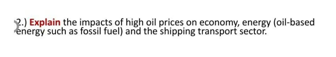 2.) Explain the impacts of high oil prices on economy, energy (oil-based
energy such as fossil fuel) and the shipping transport sector.
