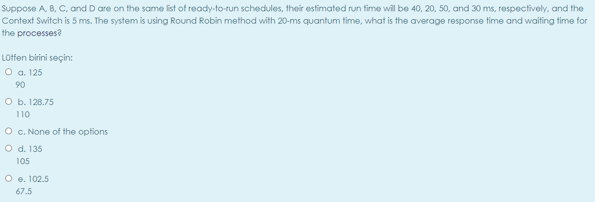 Suppose A, B, C, and D are on the same list of ready-to-run schedules, their estimated run time will be 40, 20, 50, and 30 ms, respectively, and the
Context Switch is 5 ms. The system is using Round Robin method with 20-ms quantum time, what is the average response time and waiting time for
the processes?
Lütfen birini seçin:
O a. 125
90
O b. 128.75
110
O c. None of the options
O d. 135
105
O e. 102.5
67.5
