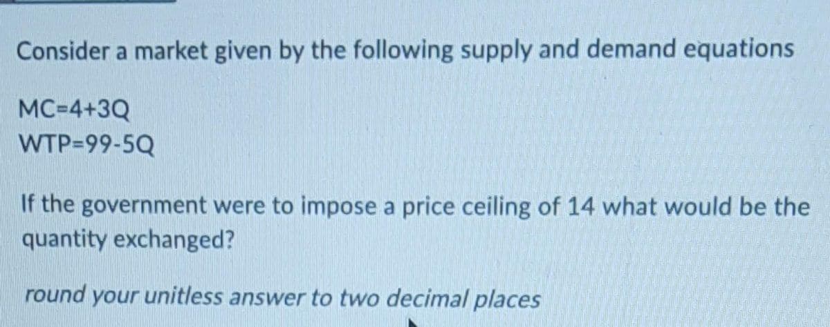 Consider a market given by the following supply and demand equations
MC=4+3Q
WTP=99-5Q
If the government were to impose a price ceiling of 14 what would be the
quantity exchanged?
round your unitless answer to two decimal places
