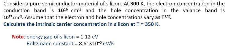 Consider a pure semiconductor material of silicon. At 300 K, the electron concentration in the
conduction band is 1016 cm 3 and the hole concentration in the valance band is
107 cm3. Assume that the electron and hole concentrations vary as T2.
Calculate the intrinsic carrier concentration in silicon at T = 350 K.
Note: energy gap of silicon = 1.12 ev
Boltzmann constant = 8.61x10-5 eV/K
