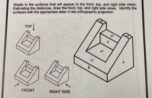 Shade in the surfaces that will appear in the front, top, and right side views.
Estimating the distances, draw the front, top, and right side views. Identify the
surfaces with the appropriate letter in the orthographic projection.
TOP
B.
FRONT
RIGHT SIDE
