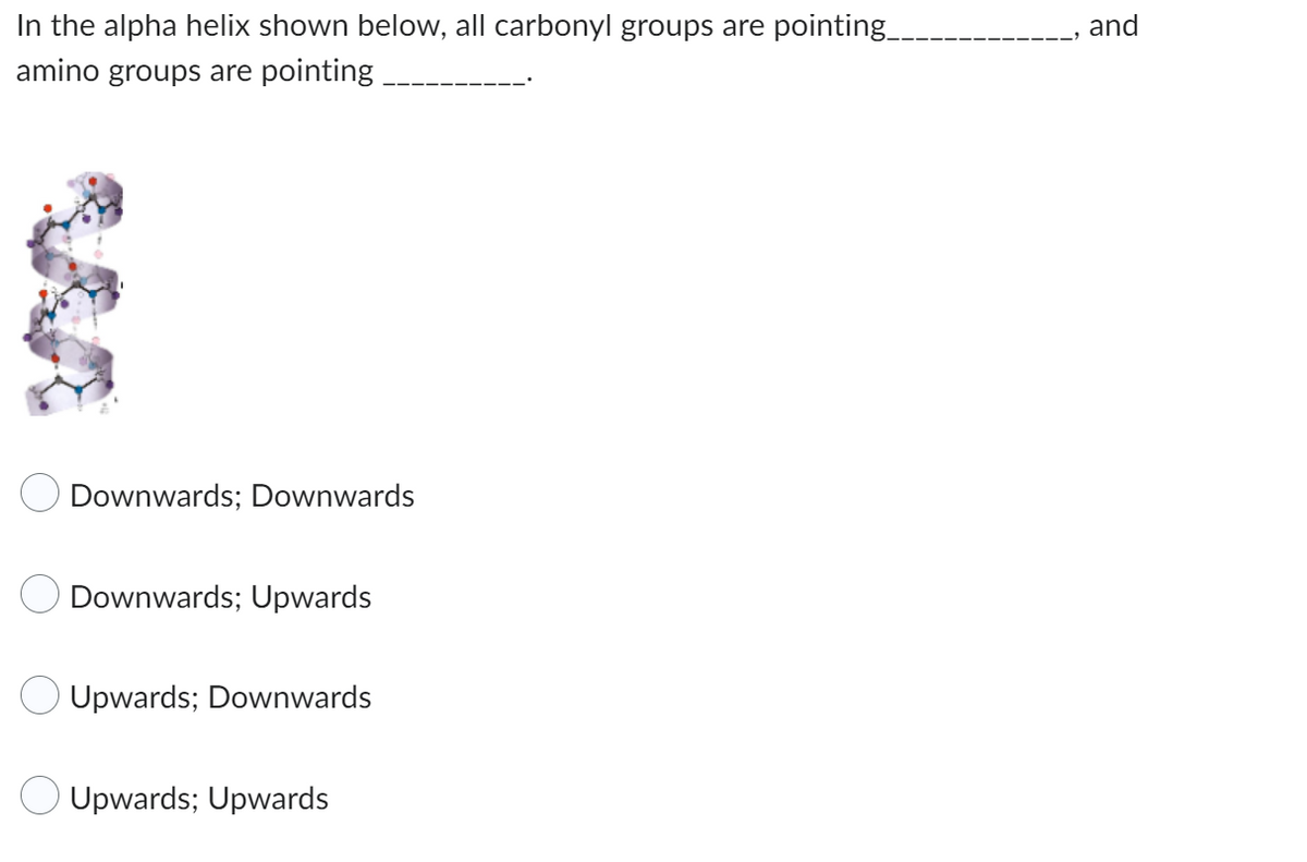 In the alpha helix shown below, all carbonyl groups are pointing_
amino groups are pointing.
Downwards; Downwards
Downwards; Upwards
Upwards; Downwards
Upwards; Upwards
and