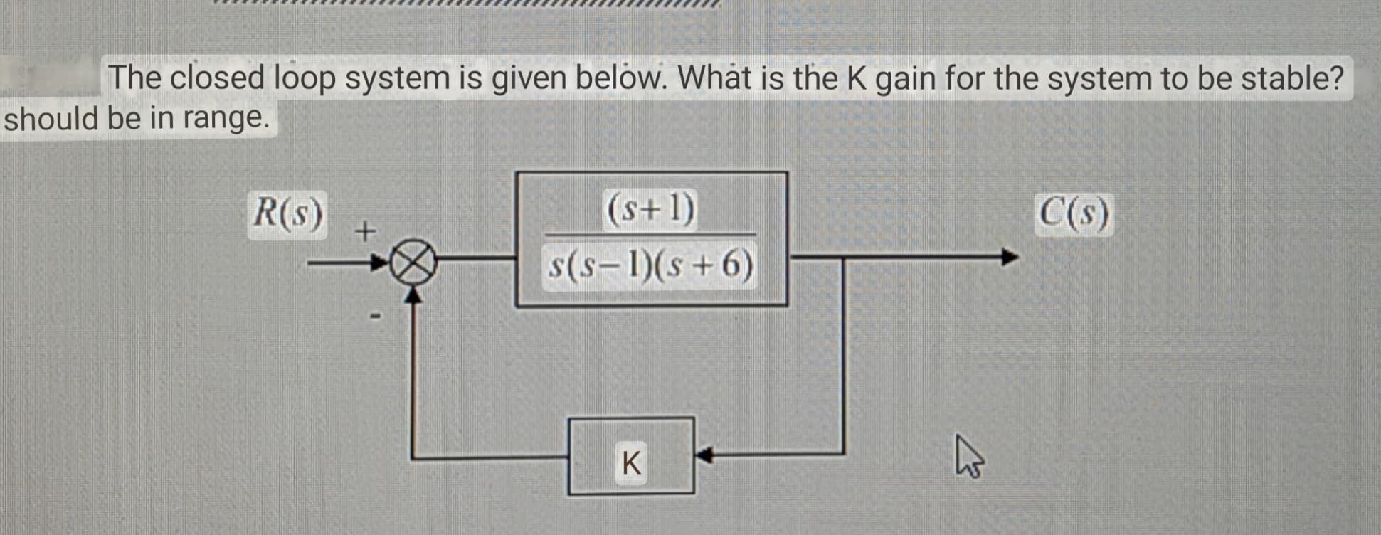 The closed loop system is given below. What is the K gain for the system to be stable?
should be in range.
R(s)
+
(s+1)
s(S-1)(s+6)
K
K
C(s)